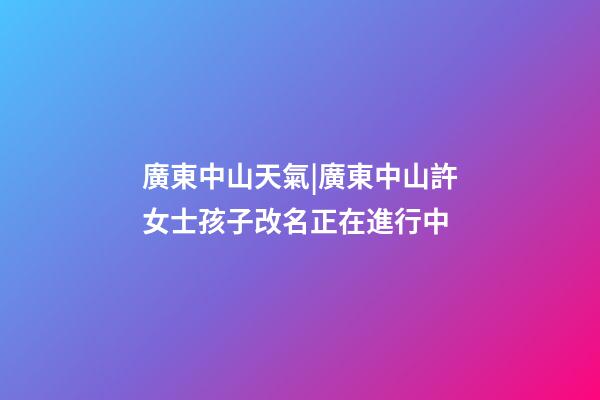 廣東中山天氣|廣東中山許女士孩子改名正在進行中-第1張-公司起名-玄機派